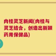 肉桂灵芝新闻(肉桂与灵芝结合，创造出新颖药用保健品)