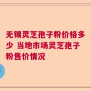 无锡灵芝孢子粉价格多少 当地市场灵芝孢子粉售价情况