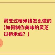 灵芝过桥米线怎么做的(如何制作美味的灵芝过桥米线？)