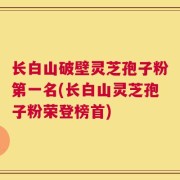 长白山破壁灵芝孢子粉第一名(长白山灵芝孢子粉荣登榜首)