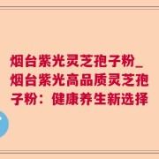 烟台紫光灵芝孢子粉_烟台紫光高品质灵芝孢子粉：健康养生新选择