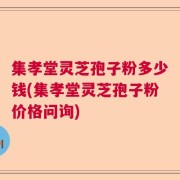 集孝堂灵芝孢子粉多少钱(集孝堂灵芝孢子粉价格问询)