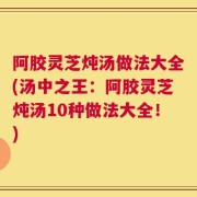 阿胶灵芝炖汤做法大全(汤中之王：阿胶灵芝炖汤10种做法大全！)