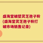 盛海堂破壁灵芝孢子粉(盛海堂灵芝孢子粉打破市场销售记录)