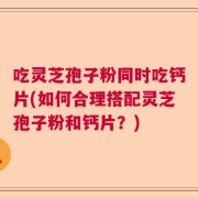 吃灵芝孢子粉同时吃钙片(如何合理搭配灵芝孢子粉和钙片？)