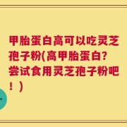 甲胎蛋白高可以吃灵芝孢子粉(高甲胎蛋白？尝试食用灵芝孢子粉吧！)