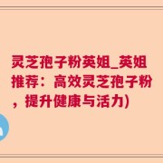 灵芝孢子粉英姐_英姐推荐：高效灵芝孢子粉，提升健康与活力)
