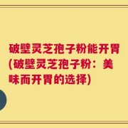 破壁灵芝孢子粉能开胃(破壁灵芝孢子粉：美味而开胃的选择)
