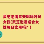 灵芝泡酒每天喝吗好吗女性(灵芝泡酒适合女性每日饮用吗？)