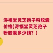 浔福堂灵芝孢子粉胶囊价格(浔福堂灵芝孢子粉胶囊多少钱？)