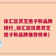 徐汇区灵芝孢子粉品牌排行_徐汇区优质灵芝孢子粉品牌推荐榜单)