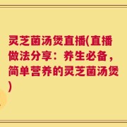 灵芝菌汤煲直播(直播做法分享：养生必备，简单营养的灵芝菌汤煲)