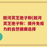 胶河灵芝孢子粉(胶河灵芝孢子粉：提升免疫力的自然健康选择