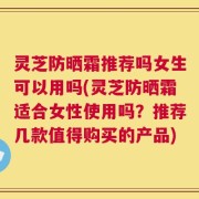 灵芝防晒霜推荐吗女生可以用吗(灵芝防晒霜适合女性使用吗？推荐几款值得购买的产品)