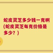 蛇皮灵芝多少钱一克啊(蛇皮灵芝每克价格是多少？)