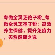 粤微全灵芝孢子粉_粤微全灵芝孢子粉：高效养生保健，提升免疫力，天然健康之选