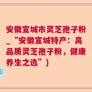 安徽宣城市灵芝孢子粉_“安徽宣城特产：高品质灵芝孢子粉，健康养生之选”)