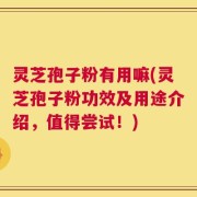 灵芝孢子粉有用嘛(灵芝孢子粉功效及用途介绍，值得尝试！)