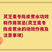 灵芝麦冬陈皮煮水功效和作用禁忌(灵芝麦冬陈皮煮水的功效作用及注意事项)