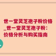世一堂灵芝孢子粉价格_世一堂灵芝孢子粉：价格分析与购买指南