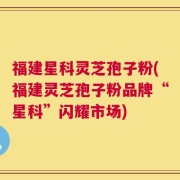 福建星科灵芝孢子粉(福建灵芝孢子粉品牌“星科”闪耀市场)