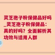 灵芝孢子粉保健品好吗_灵芝孢子粉保健品：真的好吗？全面解析其功效与适用人群