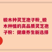 椴木种灵芝孢子粉_椴木种植的高品质灵芝孢子粉：健康养生新选择