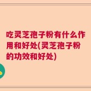 吃灵芝孢子粉有什么作用和好处(灵芝孢子粉的功效和好处)