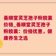 善顺堂灵芝孢子粉胶囊价格_善顺堂灵芝孢子粉胶囊:价格优惠,健康养生之选