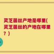 灵芝菌丝产地是哪里(灵芝菌丝的产地在哪里？)
