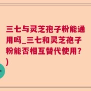 三七与灵芝孢子粉能通用吗_三七和灵芝孢子粉能否相互替代使用？)