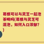 葛根可以与灵芝一起泡茶喝吗(葛根与灵芝可混泡，如何入口浓郁？)