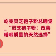 吃完灵芝孢子粉总睡觉_“灵芝孢子粉：改善睡眠质量的天然选择”