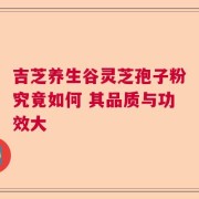吉芝养生谷灵芝孢子粉究竟如何 其品质与功效大