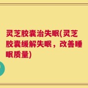灵芝胶囊治失眠(灵芝胶囊缓解失眠，改善睡眠质量)