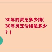 30年的灵芝多少钱(30年灵芝价格是多少？)