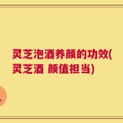 灵芝泡酒养颜的功效(灵芝酒 颜值担当)
