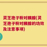 灵芝孢子粉对胰腺(灵芝孢子粉对胰腺的功效及注意事项)