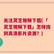 关注灵芝视频下载(「灵芝视频下载」怎样找到高清影片资源？)