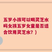 五岁小孩可以喝灵芝水吗女孩五岁女童是否适合饮用灵芝水？)