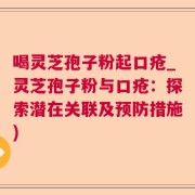 喝灵芝孢子粉起口疮_灵芝孢子粉与口疮：探索潜在关联及预防措施)