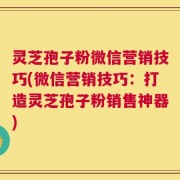 灵芝孢子粉微信营销技巧(微信营销技巧：打造灵芝孢子粉销售神器)