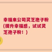 幸福来公司灵芝孢子粉(提升幸福感，试试灵芝孢子粉！)