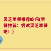 灵芝早餐推荐吃吗(早餐推荐：尝试灵芝早餐吧！)