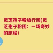 灵芝孢子粉旅行团(灵芝孢子粉团：一场奇妙的旅程)