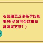 石菖蒲灵芝泡茶孕妇能喝吗(孕妇可否饮用石菖蒲灵芝茶？)