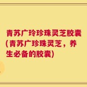 青苏广玲珍珠灵芝胶囊(青苏广珍珠灵芝，养生必备的胶囊)