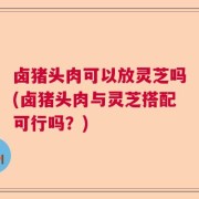 卤猪头肉可以放灵芝吗(卤猪头肉与灵芝搭配可行吗？)