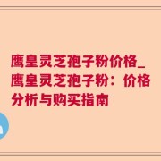鹰皇灵芝孢子粉价格_鹰皇灵芝孢子粉：价格分析与购买指南