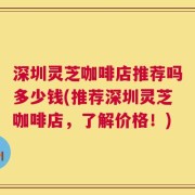 深圳灵芝咖啡店推荐吗多少钱(推荐深圳灵芝咖啡店，了解价格！)